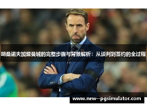 胡桑诺夫加盟曼城的完整步骤与背景解析：从谈判到签约的全过程