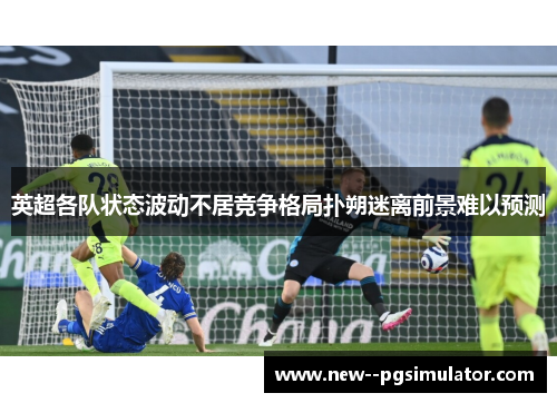 英超各队状态波动不居竞争格局扑朔迷离前景难以预测