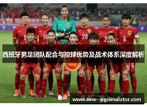 西班牙男足团队配合与控球优势及战术体系深度解析 西班牙男足团队配合与控球优势及战术体系深度解析