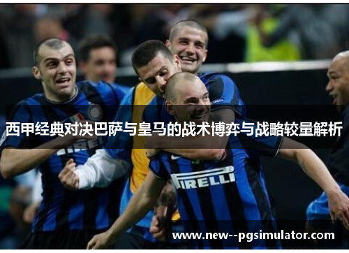 西甲经典对决巴萨与皇马的战术博弈与战略较量解析 西甲经典对决巴萨与皇马的战术博弈与战略较量解析