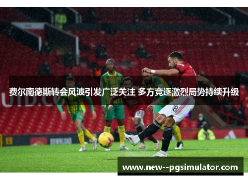 费尔南德斯转会风波引发广泛关注 多方竞逐激烈局势持续升级