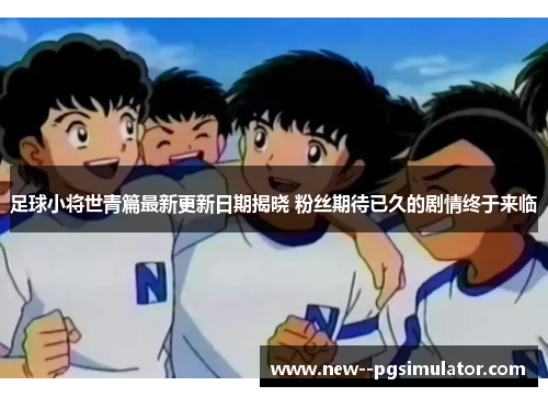 足球小将世青篇最新更新日期揭晓 粉丝期待已久的剧情终于来临 足球小将世青篇最新更新日期揭晓 粉丝期待已久的剧情终于来临