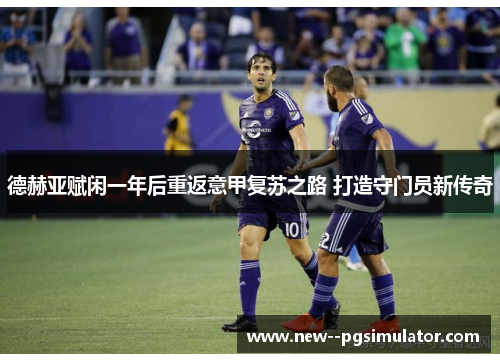 德赫亚赋闲一年后重返意甲复苏之路 打造守门员新传奇