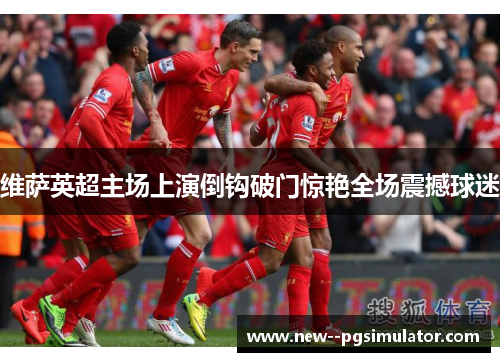 维萨英超主场上演倒钩破门惊艳全场震撼球迷