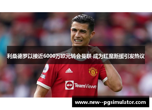 利桑德罗以接近6000万欧元转会曼联 成为红魔新援引发热议