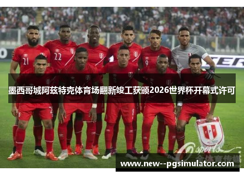 墨西哥城阿兹特克体育场翻新竣工获颁2026世界杯开幕式许可