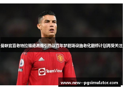 曼联官宣老特拉福德漏雨引热议百年梦剧场设施老化翻修计划再受关注