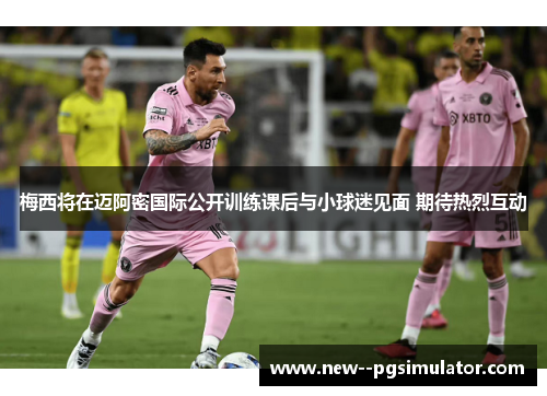 梅西将在迈阿密国际公开训练课后与小球迷见面 期待热烈互动