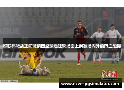欧联杯激战正酣激情四溢球迷狂欢场面上演赛场内外的热血碰撞 欧联杯激战正酣激情四溢球迷狂欢场面上演赛场内外的热血碰撞