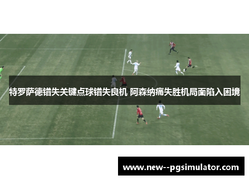 特罗萨德错失关键点球错失良机 阿森纳痛失胜机局面陷入困境 特罗萨德错失关键点球错失良机 阿森纳痛失胜机局面陷入困境